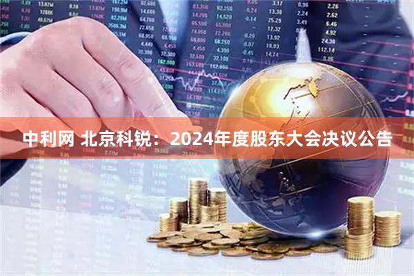 中利网 北京科锐：2024年度股东大会决议公告