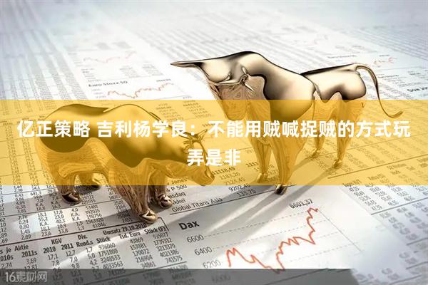 亿正策略 吉利杨学良：不能用贼喊捉贼的方式玩弄是非