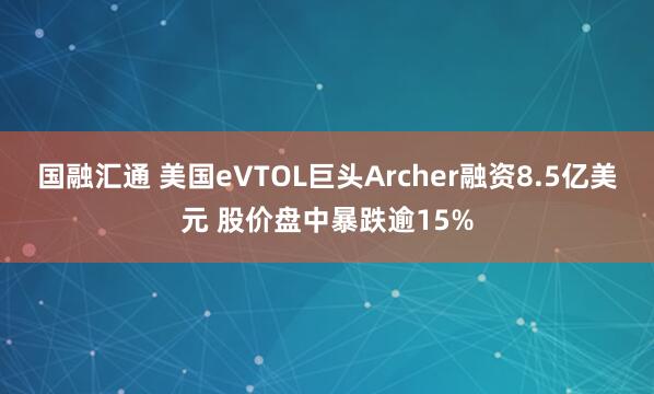国融汇通 美国eVTOL巨头Archer融资8.5亿美元 股价盘中暴跌逾15%