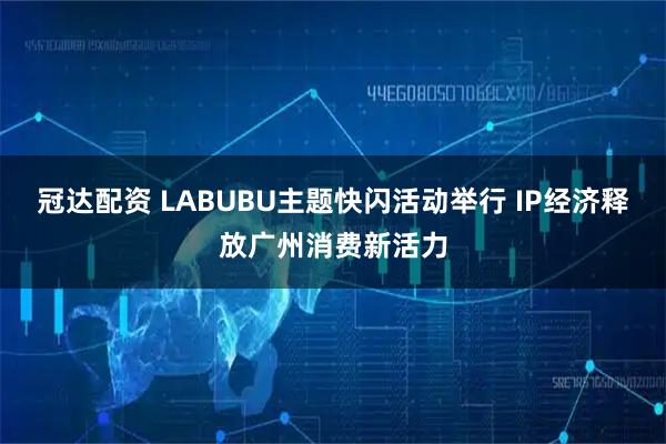 冠达配资 LABUBU主题快闪活动举行 IP经济释放广州消费新活力