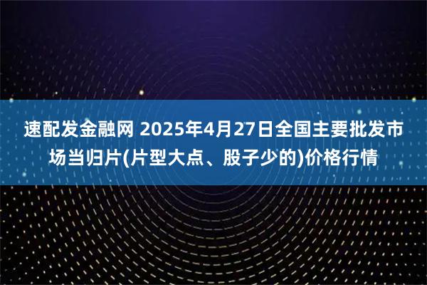 速配发金融网 2025年4月27日全国主要批发市场当归片(片型大点、股子少的)价格行情