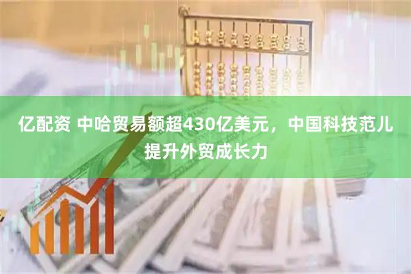 亿配资 中哈贸易额超430亿美元，中国科技范儿提升外贸成长力
