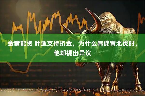 金猪配资 叶适支持抗金，为什么韩侂胄北伐时，他却提出异议