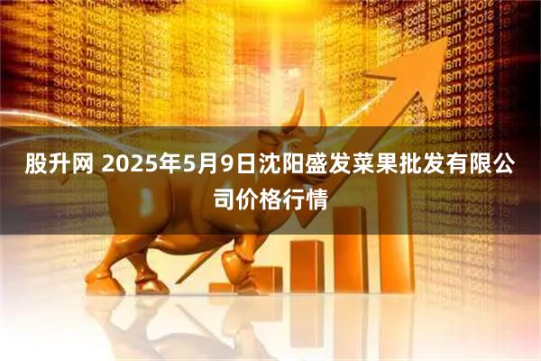 股升网 2025年5月9日沈阳盛发菜果批发有限公司价格行情