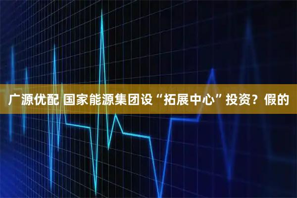 广源优配 国家能源集团设“拓展中心”投资？假的