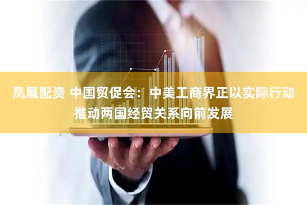 凤凰配资 中国贸促会：中美工商界正以实际行动推动两国经贸关系向前发展