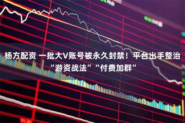 杨方配资 一批大V账号被永久封禁！平台出手整治“游资战法”“付费加群”
