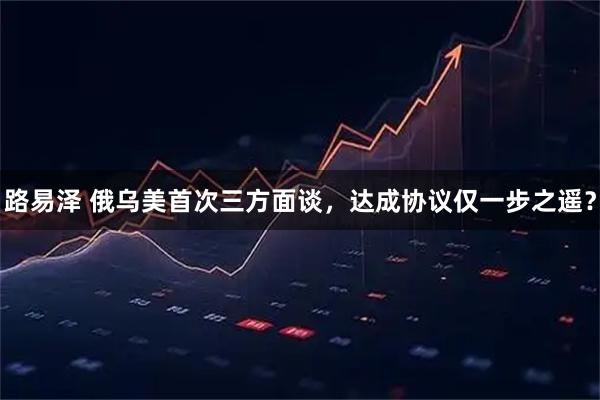路易泽 俄乌美首次三方面谈，达成协议仅一步之遥？