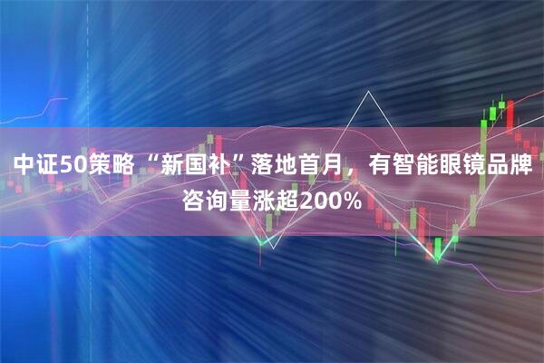中证50策略 “新国补”落地首月，有智能眼镜品牌咨询量涨超200%