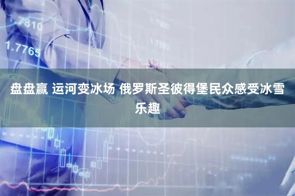 盘盘赢 运河变冰场 俄罗斯圣彼得堡民众感受冰雪乐趣
