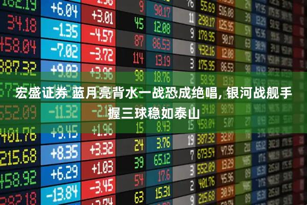 宏盛证券 蓝月亮背水一战恐成绝唱, 银河战舰手握三球稳如泰山