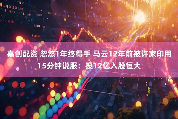 嘉创配资 忽悠1年终得手 马云12年前被许家印用15分钟说服：投12亿入股恒大