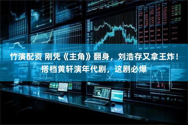竹演配资 刚凭《主角》翻身，刘浩存又拿王炸！搭档黄轩演年代剧，这剧必爆