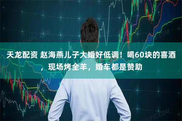 天龙配资 赵海燕儿子大婚好低调！喝60块的喜酒，现场烤全羊，婚车都是赞助