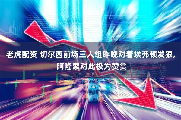 老虎配资 切尔西前场三人组昨晚对着埃弗顿发狠, 阿隆索对此极为赞赏